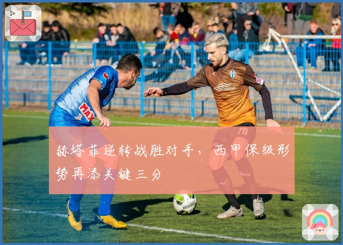 赫塔菲逆转战胜对手，西甲保级形势再添关键三分