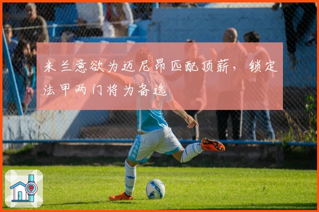 米兰意欲为迈尼昂匹配顶薪，锁定法甲两门将为备选