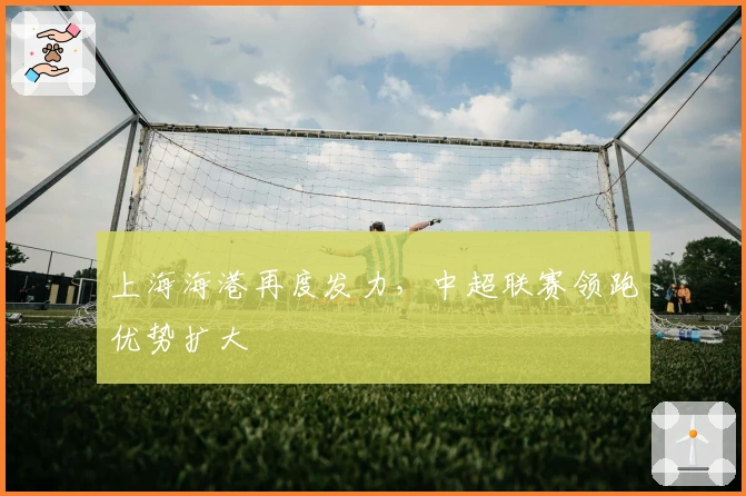 上海海港再度发力,中超联赛领跑优势扩大