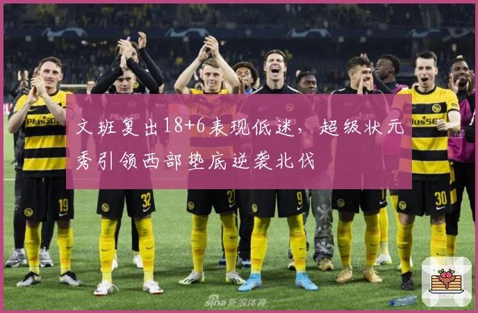 文班复出18+6表现低迷,超级状元秀引领西部垫底逆袭北伐