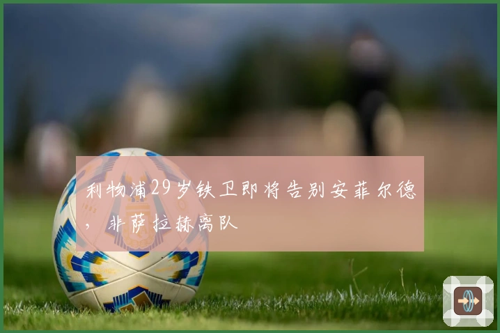 利物浦29岁铁卫即将告别安菲尔德,非萨拉赫离队