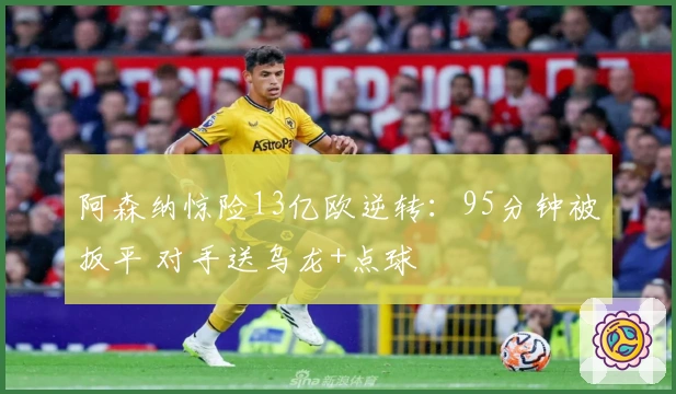 阿森纳惊险13亿欧逆转：95分钟被扳平 对手送乌龙+点球
