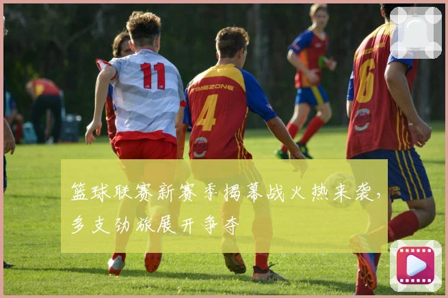 篮球联赛新赛季揭幕战火热来袭，多支劲旅展开争夺