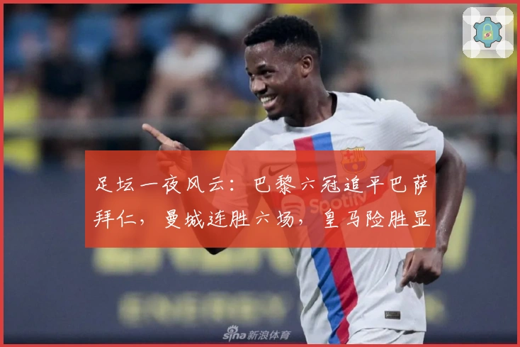 足坛一夜风云：巴黎六冠追平巴萨拜仁，曼城连胜六场，皇马险胜显尴尬