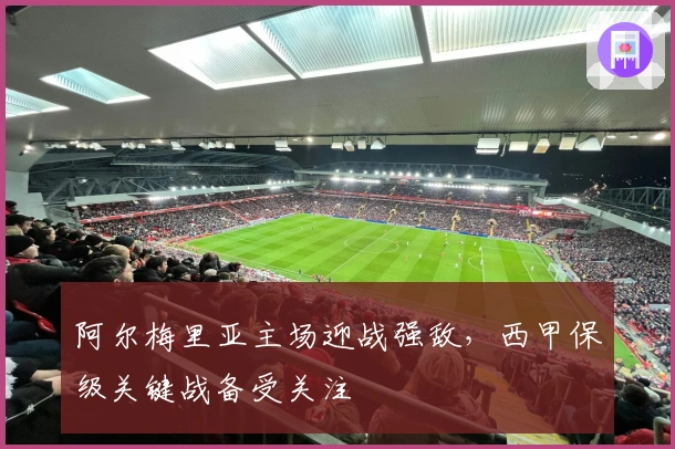 阿尔梅里亚主场迎战强敌，西甲保级关键战备受关注