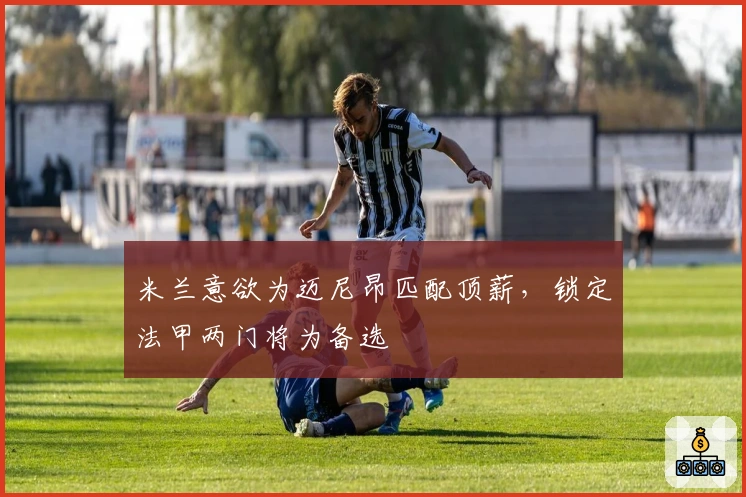 米兰意欲为迈尼昂匹配顶薪，锁定法甲两门将为备选