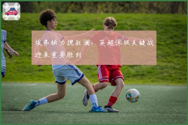 埃弗顿力挽狂澜,英超保级关键战迎来重要胜利