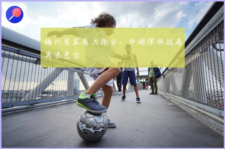 梅州客家有力抢分，中超保级战局再添悬念