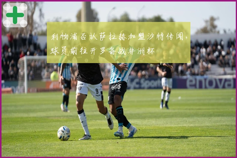 利物浦否认萨拉赫加盟沙特传闻，球员前往开罗备战非洲杯