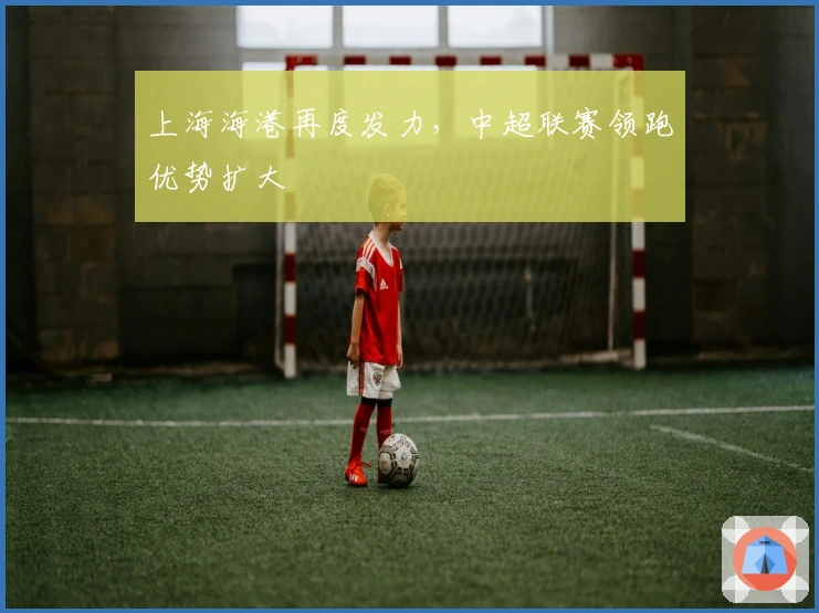 上海海港再度发力，中超联赛领跑优势扩大